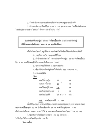 2. ร่วมกันพิจารณาและตรวจคาตอบที่นักเรียนแต่ละกลุ่มร่วมกันคิดขึ้น
3. อธิบายหลักการแก้โจทย์ปัญหาการบวก ลบ คูณ หาร ระคน โดยให้นักเรียนอ่าน
โจทย์ปัญหาจากแถบประโยคที่ติดไว้บนกระดานพร้อมกัน ดังนี้
วันแรกสมศรีซื้อชมพู่มา 10 ผล วันที่สองซื้อมาอีก 14 ผล สมศรีนาชมพู่
ที่มีทั้งหมดมาแบ่งเป็นกอง กองละ 6 ผล จะแบ่งได้กี่กอง
เมื่อนักเรียนอ่านแล้ว ครูใช้คาถาม ถามนาเพื่อให้นักเรียนได้ร่วมกันวิเคราะห์ดังนี้
1. โจทย์ให้หาอะไร (ชมพู่แบ่งได้กี่กอง)
2. สิ่งที่โจทย์กาหนดให้ (วันแรกสมศรีซื้อชมพู่มา 10 ผล วันที่สองซื้อมา
อีก 14 ผล สมศรีนาชมพู่ที่มีทั้งหมดมาแบ่งเป็นกองละ 6 ผล)
3. จะหาคาตอบได้โดยวิธีใด (บวกและหาร)
4. เขียนเป็นประโยคสัญลักษณ์ได้อย่างไร (10 + 14)  6 = 
5. การแสดงวิธีทา
วิธีทา
สมศรีซื้อชมพู่มา 10 ผล
วันที่สองซื้อมาอีก 14 ผล
สมศรีมีชมพู่ทั้งหมด 24 ผล
สมศรีแบ่งชมพู่กองละ 6 ผล
สมศรีจะแบ่งได้ 24  6 = 4 กอง
ตอบ สมศรีจะแบ่งได้ 4 กอง
เมื่อได้คาตอบแล้ว ครูถามต่อไปว่า คาตอบที่ได้สมเหตุสมผลหรือไม่ (สมเหตุ สมผล
เพราะสมศรีซื้อชมพู่มา 10 ผล วันที่สองซื้อมาอีก 14 ผล สมศรีมีชมพู่ทั้งหมด 24 ผล
เมื่อนามาแบ่งเป็นกอง กองละ 6 ผล จึงได้ 4 กอง เพราะเมื่อตรวจคาตอบโดยนา 4  6= 24 )
4. ครูยกตัวอย่างโจทย์ปัญหาการบวก ลบ คูณ หารระคน
ให้นักเรียนได้วิเคราะห์โจทย์ปัญหาอีก 2-3 ข้อ
กิจกรรมเดี่ยว
+
 