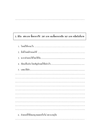 ………………………………………………………………………………………………
2. มีเงิน 450 บาท ซื้ออาหารไก่ 245 บาท และซื้ออาหารเป็ด 163 บาท เหลือเงินกี่บาท
1. โจทย์ให้หาอะไร ……………………………………………………………………
2. สิ่งที่โจทย์กาหนดให้ ……………………………………………………………….
3. จะหาคาตอบได้โดยวิธีใด............................................................................................
4. เขียนเป็นประโยคสัญลักษณ์ได้อย่างไร......................................................................
5. แสดงวิธีทา..................................................................................................................
……………………………………………………………………………………………….
……………………………………………………………………………………………….
……………………………………………………………………………………………….
……………………………………………………………………………………………….
……………………………………………………………………………………………….
……………………………………………………………………………………………….
……………………………………………………………………………………………….
……………………………………………………………………………………………….
……………………………………………………………………………………………….
……………………………………………………………………………………………….
6. คาตอบที่ได้สมเหตุ สมผลหรือไม่ เพราะเหตุใด
………………………………………………………………………………………………
 