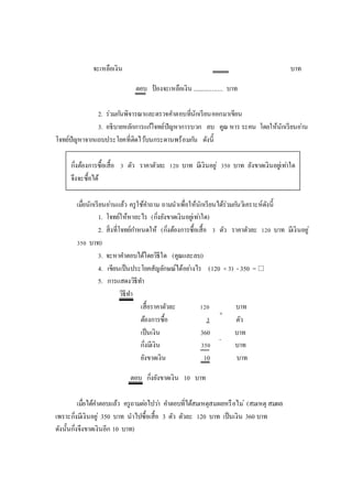 จะเหลือเงิน บาท
ตอบ ป
๋ องจะเหลือเงิน .................... บาท
2. ร่วมกันพิจารณาและตรวจคาตอบที่นักเรียนออกมาเขียน
3. อธิบายหลักการแก้โจทย์ปัญหาการบวก ลบ คูณ หาร ระคน โดยให้นักเรียนอ่าน
โจทย์ปัญหาจากแถบประโยคที่ติดไว้บนกระดานพร้อมกัน ดังนี้
กิ่งต้องการซื้อเสื้อ 3 ตัว ราคาตัวละ 120 บาท มีเงินอยู่ 350 บาท ยังขาดเงินอยู่เท่าใด
จึงจะซื้อได้
เมื่อนักเรียนอ่านแล้ว ครูใช้คาถาม ถามนาเพื่อให้นักเรียนได้ร่วมกันวิเคราะห์ดังนี้
1. โจทย์ให้หาอะไร (กิ่งยังขาดเงินอยู่เท่าใด)
2. สิ่งที่โจทย์กาหนดให้ (กิ่งต้องการซื้อเสื้อ 3 ตัว ราคาตัวละ 120 บาท มีเงินอยู่
350 บาท)
3. จะหาคาตอบได้โดยวิธีใด (คูณและลบ)
4. เขียนเป็นประโยคสัญลักษณ์ได้อย่างไร (120 × 3) - 350 = 
5. การแสดงวิธีทา
วิธีทา
เสื้อราคาตัวละ 120 บาท
ต้องการซื้อ 3 ตัว
เป็นเงิน 360 บาท
กิ่งมีเงิน 350 บาท
ยังขาดเงิน 10 บาท
ตอบ กิ่งยังขาดเงิน 10 บาท
เมื่อได้คาตอบแล้ว ครูถามต่อไปว่า คาตอบที่ได้สมเหตุสมผลหรือไม่ (สมเหตุ สมผล
เพราะกิ่งมีเงินอยู่ 350 บาท นาไปซื้อเสื้อ 3 ตัว ตัวละ 120 บาท เป็นเงิน 360 บาท
ดังนั้นกิ่งจึงขาดเงินอีก 10 บาท)
×
-
 