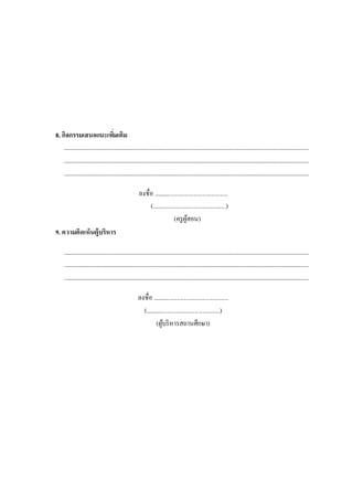 8. กิจกรรมเสนอแนะเพิ่มเติม
.......................................................................................................................................................................................
.......................................................................................................................................................................................
.......................................................................................................................................................................................
ลงชื่อ ................................................
(................................................)
(ครูผู้สอน)
9. ความคิดเห็นผู้บริหาร
.......................................................................................................................................................................................
.......................................................................................................................................................................................
.......................................................................................................................................................................................
ลงชื่อ .................................................
(................................................)
(ผู้บริหารสถานศึกษา)
 