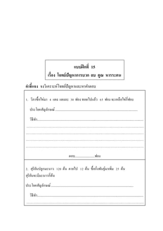 แบบฝึกที่ 15
เรื่อง โจทย์ปัญหาการบวก ลบ คูณ หารระคน
คาชี้แจง จงวิเคราะห์โจทย์ปัญหาและหาคาตอบ
1. วิภาซื้อไข่มา 4 แผง แผงละ 30 ฟอง ทอดไปแล้ว 65 ฟอง จะเหลือไข่กี่ฟอง
ประโยคสัญลักษณ์.....................................................................................................
วิธีทา..................................................................................................................................
………………………………………………………………………………………………
………………………………………………………………………………………………
………………………………………………………………………………………………
………………………………………………………………………………………………
ตอบ........................ฟอง
2. สุริยันปลูกมะนาว 120 ต้น ตายไป 12 ต้น ซื้อกิ่งพันธุ์มาเพิ่ม 25 ต้น
สุริยันจะมีมะนาวกี่ต้น
ประโยคสัญลักษณ์.....................................................................................................
วิธีทา..................................................................................................................................
………………………………………………………………………………………………
 