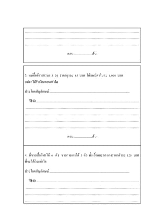 ………………………………………………………………………………………………
………………………………………………………………………………………………
………………………………………………………………………………………………
ตอบ........................ต้น
3. แม่ซื้อข้าวสารมา 5 ถุง ราคาถุงละ 85 บาท ให้ธนบัตรใบละ 1,000 บาท
แม่จะได้รับเงินทอนเท่าใด
ประโยคสัญลักษณ์.....................................................................................................
วิธีทา..................................................................................................................................
………………………………………………………………………………………………
………………………………………………………………………………………………
………………………………………………………………………………………………
………………………………………………………………………………………………
ตอบ........................ต้น
4. พี่ขายเสื้อกีฬาได้ 6 ตัว ขายกางเกงได้ 3 ตัว ทั้งเสื้อและกางเกงราคาตัวละ 120 บาท
พี่จะได้เงินเท่าใด
ประโยคสัญลักษณ์.....................................................................................................
วิธีทา..................................................................................................................................
………………………………………………………………………………………………
………………………………………………………………………………………………
………………………………………………………………………………………………
 