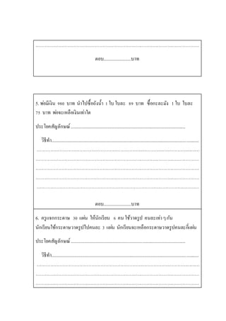 ………………………………………………………………………………………………
ตอบ........................บาท
5. พ่อมีเงิน 980 บาท นาไปซื้อถังน้า 1 ใบ ใบละ 89 บาท ซื้อกะละมัง 1 ใบ ใบละ
75 บาท พ่อจะเหลือเงินเท่าใด
ประโยคสัญลักษณ์.....................................................................................................
วิธีทา..................................................................................................................................
………………………………………………………………………………………………
………………………………………………………………………………………………
………………………………………………………………………………………………
………………………………………………………………………………………………
………………………………………………………………………………………………
ตอบ........................บาท
6. ครูแจกกระดาษ 30 แผ่น ให้นักเรียน 6 คน ใช้วาดรูป คนละเท่าๆกัน
นักเรียนใช้กระดาษวาดรูปไปคนละ 3 แผ่น นักเรียนจะเหลือกระดาษวาดรูปคนละกี่แผ่น
ประโยคสัญลักษณ์.....................................................................................................
วิธีทา..................................................................................................................................
………………………………………………………………………………………………
………………………………………………………………………………………………
………………………………………………………………………………………………
 