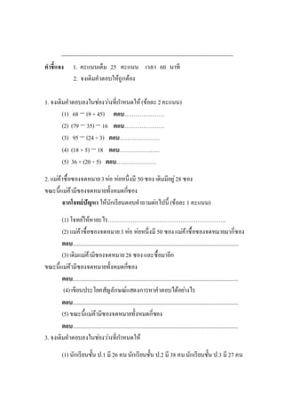 ------------------------------------------------------------------------------------------------
คาชี้แจง 1. คะแนนเต็ม 25 คะแนน เวลา 60 นาที
2. จงเติมคาตอบให้ถูกต้อง
1. จงเติมคาตอบลงในช่องว่างที่กาหนดให้ (ข้อละ2คะแนน)
(1) 68 − (9 + 45) ตอบ…………………
(2) (79 − 35) − 16 ตอบ…………………
(3) 95 − (24 ÷3) ตอบ…………………
(4) (18 × 5) −18 ตอบ…………………
(5) 36 × (20 ÷5) ตอบ…………………
2. แม่ค้าซื้อซองจดหมาย3ห่อ ห่อหนึ่งมี 50ซอง เดิมมีอยู่28 ซอง
ขณะนี้แม่ค้ามีซองจดหมายทั้งหมดกี่ซอง
จากโจทย์ปัญหา ให้นักเรียนตอบคาถามต่อไปนี้ (ข้อละ1 คะแนน)
(1) โจทย์ให้หาอะไร……………………………………………………..
(2) แม่ค้าซื้อซองจดหมาย3 ห่อ ห่อหนึ่งมี 50 ซองแม่ค้าซื้อซองจดหมายมากี่ซอง
ตอบ....................................................................................................................
(3) เดิมแม่ค้ามีซองจดหมาย28 ซองและซื้อมาอีก
ขณะนี้แม่ค้ามีซองจดหมายทั้งหมดกี่ซอง
ตอบ....................................................................................................................
(4) เขียนประโยคสัญลักษณ์แสดงการหาคาตอบได้อย่างไร
ตอบ....................................................................................................................
(5) ขณะนี้แม่ค้ามีซองจดหมายทั้งหมดกี่ซอง
ตอบ....................................................................................................................
3. จงเติมคาตอบลงในช่องว่างที่กาหนดให้
(1) นักเรียนชั้น ป.1 มี 26 คนนักเรียนชั้น ป.2 มี 38 คนนักเรียนชั้น ป.3 มี 27 คน
 