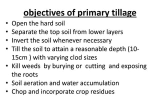 objectives of primary tillage
• Open the hard soil
• Separate the top soil from lower layers
• Invert the soil whenever necessary
• Till the soil to attain a reasonable depth (10-
15cm ) with varying clod sizes
• Kill weeds by burying or cutting and exposing
the roots
• Soil aeration and water accumulation
• Chop and incorporate crop residues
 
