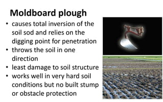 Moldboard plough
• causes total inversion of the
soil sod and relies on the
digging point for penetration
• throws the soil in one
direction
• least damage to soil structure
• works well in very hard soil
conditions but no built stump
or obstacle protection
 