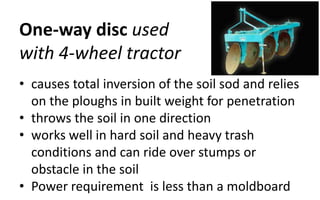 One-way disc used
with 4-wheel tractor
• causes total inversion of the soil sod and relies
on the ploughs in built weight for penetration
• throws the soil in one direction
• works well in hard soil and heavy trash
conditions and can ride over stumps or
obstacle in the soil
• Power requirement is less than a moldboard
 