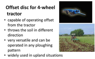 Offset disc for 4-wheel
tractor
• capable of operating offset
from the tractor
• throws the soil in different
direction
• very versatile and can be
operated in any ploughing
pattern
• widely used in upland situations
 