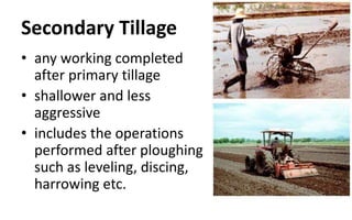 Secondary Tillage
• any working completed
after primary tillage
• shallower and less
aggressive
• includes the operations
performed after ploughing
such as leveling, discing,
harrowing etc.
 