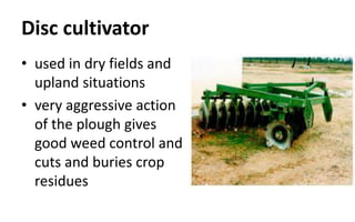 Disc cultivator
• used in dry fields and
upland situations
• very aggressive action
of the plough gives
good weed control and
cuts and buries crop
residues
 