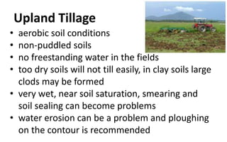 Upland Tillage
• aerobic soil conditions
• non-puddled soils
• no freestanding water in the fields
• too dry soils will not till easily, in clay soils large
clods may be formed
• very wet, near soil saturation, smearing and
soil sealing can become problems
• water erosion can be a problem and ploughing
on the contour is recommended
 