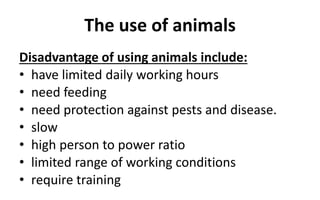 The use of animals
Disadvantage of using animals include:
• have limited daily working hours
• need feeding
• need protection against pests and disease.
• slow
• high person to power ratio
• limited range of working conditions
• require training
 