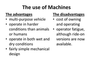The use of Machines
The advantages
• multi-purpose vehicle
• operate in harder
conditions than animals
or humans
• operate in both wet and
dry conditions
• fairly simple mechanical
design
The disadvantages
• cost of owning
and operating
• operator fatigue,
although ride-on
versions are now
available.
 