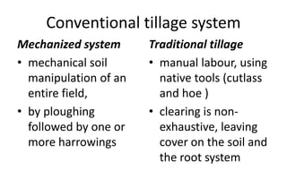 Conventional tillage system
Mechanized system
• mechanical soil
manipulation of an
entire field,
• by ploughing
followed by one or
more harrowings
Traditional tillage
• manual labour, using
native tools (cutlass
and hoe )
• clearing is non-
exhaustive, leaving
cover on the soil and
the root system
 