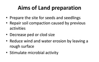 Aims of Land preparation
• Prepare the site for seeds and seedlings
• Repair soil compaction caused by previous
activities
• Decrease ped or clod size
• Reduce wind and water erosion by leaving a
rough surface
• Stimulate microbial activity
 