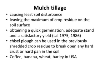 Mulch tillage
• causing least soil disturbance
• leaving the maximum of crop residue on the
soil surface
• obtaining a quick germination, adequate stand
and a satisfactory yield (Lal 1975, 1986)
• chisel plough can be used in the previously
shredded crop residue to break open any hard
crust or hard pan in the soil
• Coffee, banana, wheat, barley in USA
 