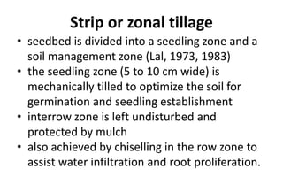 Strip or zonal tillage
• seedbed is divided into a seedling zone and a
soil management zone (Lal, 1973, 1983)
• the seedling zone (5 to 10 cm wide) is
mechanically tilled to optimize the soil for
germination and seedling establishment
• interrow zone is left undisturbed and
protected by mulch
• also achieved by chiselling in the row zone to
assist water infiltration and root proliferation.
 