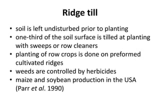Ridge till
• soil is left undisturbed prior to planting
• one-third of the soil surface is tilled at planting
with sweeps or row cleaners
• planting of row crops is done on preformed
cultivated ridges
• weeds are controlled by herbicides
• maize and soybean production in the USA
(Parr et al. 1990)
 