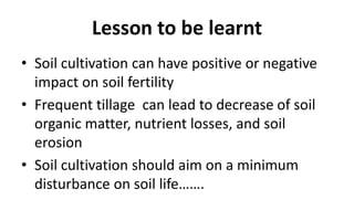 Lesson to be learnt
• Soil cultivation can have positive or negative
impact on soil fertility
• Frequent tillage can lead to decrease of soil
organic matter, nutrient losses, and soil
erosion
• Soil cultivation should aim on a minimum
disturbance on soil life…….
 