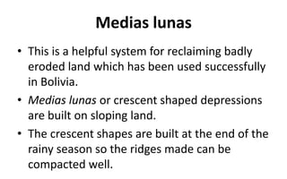 Medias lunas
• This is a helpful system for reclaiming badly
eroded land which has been used successfully
in Bolivia.
• Medias lunas or crescent shaped depressions
are built on sloping land.
• The crescent shapes are built at the end of the
rainy season so the ridges made can be
compacted well.
 