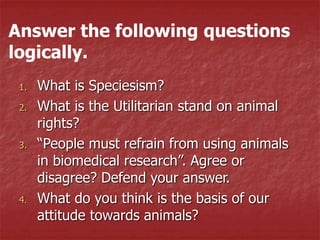 1. What is Speciesism?
2. What is the Utilitarian stand on animal
rights?
3. “People must refrain from using animals
in biomedical research”. Agree or
disagree? Defend your answer.
4. What do you think is the basis of our
attitude towards animals?
Answer the following questions
logically.
 