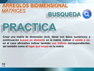 PRACTICA
Crear una matriz de dimensión (3x3), llenar con datos numéricos; a
continuación buscar un elemento en la matriz, indicar si existe o no;
en el caso afirmativo indicar también sus índices correspondientes,
así también como el lugar que ocupa en la matriz
BUSQUEDA
MATRICES
ARREGLOS BIDIMENSIONAL
 