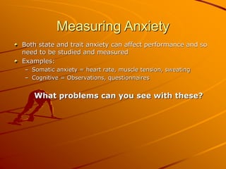 Measuring Anxiety
Both state and trait anxiety can affect performance and so
need to be studied and measured
Examples:
– Somatic anxiety = heart rate, muscle tension, sweating
– Cognitive = Observations, questionnaires
What problems can you see with these?
 