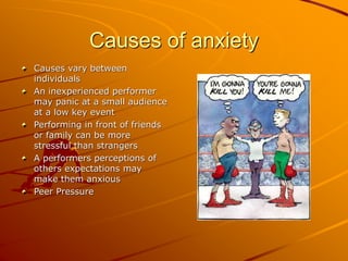 Causes of anxiety
Causes vary between
individuals
An inexperienced performer
may panic at a small audience
at a low key event
Performing in front of friends
or family can be more
stressful than strangers
A performers perceptions of
others expectations may
make them anxious
Peer Pressure
 