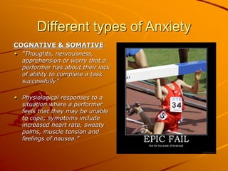 Different types of Anxiety
COGNATIVE & SOMATIVE
“Thoughts, nervousness,
apprehension or worry that a
performer has about their lack
of ability to complete a task
successfully”
Physiological responses to a
situation where a performer
feels that they may be unable
to cope; symptoms include
increased heart rate, sweaty
palms, muscle tension and
feelings of nausea.”
 
