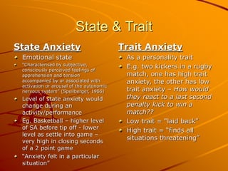 State & Trait
State Anxiety
Emotional state
“Characterised by subjective,
consciously perceived feelings of
apprehension and tension
accompanied by or associated with
activation or arousal of the autonomic
nervous system” (Speilberger, 1966)
Level of state anxiety would
change during an
activity/performance
Eg. Basketball – higher level
of SA before tip off - lower
level as settle into game –
very high in closing seconds
of a 2 point game
“Anxiety felt in a particular
situation”
Trait Anxiety
As a personality trait
E.g. two kickers in a rugby
match, one has high trait
anxiety, the other has low
trait anxiety – How would
they react to a last second
penalty kick to win a
match??
Low trait = “laid back”
High trait = “finds all
situations threatening”
 