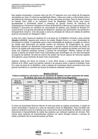 CONSÓRCIO ENER-REDE COUTO MAGALHÃES
REDE COUTO MAGALHÃES ENERGIA S.A.
ENERCOUTO S.A.
V. III-330
Nas regiões amostradas, a riqueza variou de 29 a 77 espécies com uma média de 48 espécies
amostradas por área. O índice de equitabilidade Pielou, índice que mede a uniformidade entre a
abundância de indivíduos entre as espécies, foi alto para todas as áreas. Para as áreas da bacia
do ribeirão Claro (AID) e da cachoeira Couto de Magalhães (ADA) houve uma menor
equitabilidade e diversidade devido a presença de grande número de indivíduos de
Scaptotrigona e Partamona coletados em flores de Bowdichia e Mimosa sp (Leguminosae). Essa
limitação é recorrente em trabalhos de comunidade de abelhas, pois plantas de floração em
massa atraem uma grande abundância de Meliponini, espécies que demonstram recrutamento e
forrageamento massivo. Uma discussão a cerca da utilização de índices em coletas de abelhas
pode ser encontrado em Sakagami (1967).
A área com maior riqueza de espécies foi a da bacia do rio Babilônia incluindo a área controle
(Quadro 4.2.6.2-2), seguida pelo entorno da cidade (Região Extra) e a maior diversidade foi
encontrada na cidade. A explicação para a maior diversidade de espécies na região do entorno
da cidade está relacionado ao grande número de indivíduos de Scaptotrigona sp, grupo
Bipunctata coletado em Bowdichia (Leguminosae). A grande riqueza encontrada nas áreas do
entorno da cidade está relacionada e uma grande riqueza de espécies de plantas com flores nas
áreas sob influência antrópica durante o período de amostragem. Plantas ruderais de fácil
acesso e plantas em jardins foram muito importantes para amostragem de uma alta diversidade
de espécie de abelhas. Na área do entorno da cidade não houve captura de nenhuma espécie
de Euglossini, grupo indicador de áreas mais conservadas.
Capturar abelhas em flores de árvores é muito difícil devido a inacessibilidade das flores
(Silveira et al. 2002), assim em plantas ruderais e de pequeno porte a captura é facilitada. Esse
foi o caso da bacia do rio Babilônia, onde a espécie de Lamiaceae Hyptis suaveolens teve uma
grande importância no aumento da riqueza de espécies coletadas nessa área.
Quadro 4.2.6.2-2
Índices ecológicos calculados com as amostras de abelhas durante campanha de coleta
de abelhas das áreas de influência do AHE Couto Magalhães.
Área de
influência
Local
Riqueza
(S)
Abundância
Equitabilidade
(J')
Diversidade de
Shannon-Wiener
H'(log2)
Região Extra 70 179 0.89 5.51
Região 1 45 164 0.72 3.98
AII
Região 2 32 97 0.89 4.47
Região 3/5 44 304 0.58 3.19
AID
Região 4 77 251 0.82 5.18
Região 6 39 142 0.78 4.14
ADA
Região 7 29 145 0.59 2.91
O índice de diversidade Shannon-Wiener foi alto para todas as regiões amostradas. A região de
menor diversidade e riqueza foi a área da cachoeira Couto de Magalhães. Esse resultado não
pode ser analisado como se indicasse que a área tenha baixa diversidade de abelhas, mas está
relacionada à impossibilidade de coleta das espécies que visitavam espécies de árvores. Pelo
menos duas espécies de Anacardiaceae estavam em plena floração durante o período de
coleta, entretanto não foi possível acessar as flores.
 
