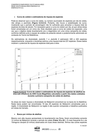 CONSÓRCIO ENER-REDE COUTO MAGALHÃES
REDE COUTO MAGALHÃES ENERGIA S.A.
ENERCOUTO S.A.
V. III-331
 Curva do coletor e estimadores de riqueza de espécies
Pode-se observar que a curva de coleta, ou número acumulado de espécies por dia de coleta,
não atingiu a assíntota (Figura 4.2.6.2-2). Portanto, não houve a estabilização da curva,
mostrando que o período de amostragem não foi suficiente para amostrar a riqueza total de
espécies da área de estudo. Foi necessário gerar a curva do coletor por dia, já que várias áreas
foram amostradas em um único dia. Este resultado para a curva de coleta era esperado, uma
vez que o objetivo deste levantamento era o diagnóstico em uma única campanha de coleta,
conforme definido junto à equipe de análise do presente estudo e posteriormente adicionado ao
conteúdo do Termo de Referência.
Os estimadores de diversidade Jacknife 1 e Jacknife 2 estimaram 328 e 435 espécies
respectivamente, enquanto o bootstrap estimou uma riqueza total de 237 espécies. Esses dados
mostram o potencial de riqueza de espécies total para a área.
Figura 4.2.6.2-2: Curva do coletor e estimadores de riqueza de espécies de abelhas da
área sob influência do AHE Couto Magalhães calculados a partir dos dados coletados
durante a primeira campanha de coleta de abelhas.
As áreas de maior riqueza e diversidade de Meliponini encontram-se na bacia do rio Babilônia.
Nesta bacia podem ser encontradas 18 das 28 espécies de Meliponini amostradas para a
região. A diversidade de Meliponini na região é alta quando comparada a trabalhos publicados
em áreas de Cerrado.
 Busca por ninhos de abelhas
Mesmo com alta riqueza apresentada no levantamento nas flores, foram encontrados somente
12 ninhos de Meliponini durante o período de coleta (Fotos 19 a 22 ). O mais frequente foi o de
Tetragona clavipes (6 ninhos) observados em duas áreas distintas. Ninhos das outras espécies
 
