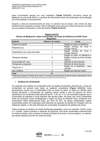 CONSÓRCIO ENER-REDE COUTO MAGALHÃES
REDE COUTO MAGALHÃES ENERGIA S.A.
ENERCOUTO S.A.
V. III-332
foram encontrados apenas em uma localidade (Tabela 4.2.6.2-2). Encontrar ninhos de
Meliponini é uma tarefa difícil e a carência de informantes locais que soubessem da localização
de ninhos dificultou o levantamento.
Durante a visita de reconhecimento da área, no primeiro dia de campo, dois ninhos de Apis
mellifera foram avistados ao acaso. Não foi efetuada busca ativa por ninhos de Apis por se tratar
de uma espécie introduzida e muito abundante (Tabela 4.2.6.2-2).
Tabela 4.2.6.2-2
Ninhos de Meliponini e Apini encontrados nas áreas de influência do AHE Couto
Magalhães.
Espécie Número de ninhos Local
Trigona truculenta 1 Região do baixo rio Babilônia
Partamona sp. 1
Região córrego da Vaca e
córrego Taboca
Scaptotrigona sp. grupo bipuntata 1
Região córrego da Vaca e
córrego Taboca
Tetragona clavipes 6
Região do baixo rio Babilônia e
Região córrego da Vaca córrego
Taboca
Friesomellita aff. varia 1 Ribeirão do Zeca Novato
Tetragonisca angustula 1 Ribeirão do Zeca Novato
Trigona sp. 4 1
Região do rio Babilônia – área
controle
Apis mellifera 2 Região da Casa de Força*
Total 14
* Observação realizada no primeiro dia de campo, no momento de reconhecimento da área de estudo, posteriormente, não foi
possível amostrar essa área por interrupção dos acessos em decorrência de fortes chuvas.
 Análises de similaridade
Foi realizada uma análise de similaridade entre as regiões amostradas utilizando-se o índice de
similaridade de Jaccard para todas as espécies amostradas (Figura 4.2.6.2-3). Esse
dendrograma mostra que a similaridade entre as áreas foi baixa. A região do ribeirão Zeca
Novato apresenta a composição de espécies menos similar e não se agrupou de forma
significativa com as demais áreas (Simprof test Pi: 1.46; sig 1,7%). Os resultados sugerem que a
composição de espécies é muito diferente das demais áreas. As áreas com maior similaridade
foram da cachoeira Couto de Magalhães e região da bacia do Ribeirão Claro, entretanto com
similaridade média relativamente baixa, em torno de 33%. As baixas similaridades médias
encontradas podem ser explicadas pela diferença de espécies de plantas em floração entre as
diferentes regiões, e não pela diferença de composição de espécies de abelhas das áreas.
Várias espécies de abelhas de ampla distribuição geográfica, como por exemplo, Centris analis
e C. tarsata, Trigona spinipes e espécies de Xylocopa, não foram amostradas uniformemente
em todas as áreas, pois a maioria é visitante de flores de árvores e é de se esperar, no entanto,
que essas espécies ocorram em todas as áreas.
 