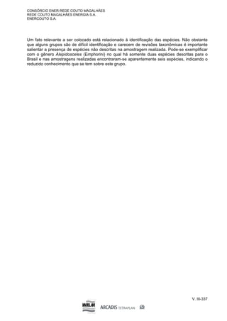 CONSÓRCIO ENER-REDE COUTO MAGALHÃES
REDE COUTO MAGALHÃES ENERGIA S.A.
ENERCOUTO S.A.
V. III-337
Um fato relevante a ser colocado está relacionado à identificação das espécies. Não obstante
que alguns grupos são de difícil identificação e carecem de revisões taxonômicas é importante
salientar a presença de espécies não descritas na amostragem realizada. Pode-se exemplificar
com o gênero Alepidosceles (Emphorini) no qual há somente duas espécies descritas para o
Brasil e nas amostragens realizadas encontraram-se aparentemente seis espécies, indicando o
reduzido conhecimento que se tem sobre este grupo.
 