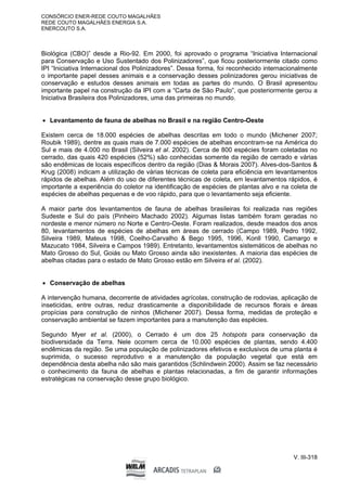 CONSÓRCIO ENER-REDE COUTO MAGALHÃES
REDE COUTO MAGALHÃES ENERGIA S.A.
ENERCOUTO S.A.
V. III-318
Biológica (CBO)” desde a Rio-92. Em 2000, foi aprovado o programa “Iniciativa Internacional
para Conservação e Uso Sustentado dos Polinizadores”, que ficou posteriormente citado como
IPI “Iniciativa Internacional dos Polinizadores”. Dessa forma, foi reconhecido internacionalmente
o importante papel desses animais e a conservação desses polinizadores gerou iniciativas de
conservação e estudos desses animais em todas as partes do mundo. O Brasil apresentou
importante papel na construção da IPI com a “Carta de São Paulo”, que posteriormente gerou a
Iniciativa Brasileira dos Polinizadores, uma das primeiras no mundo.
 Levantamento de fauna de abelhas no Brasil e na região Centro-Oeste
Existem cerca de 18.000 espécies de abelhas descritas em todo o mundo (Michener 2007;
Roubik 1989), dentre as quais mais de 7.000 espécies de abelhas encontram-se na América do
Sul e mais de 4.000 no Brasil (Silveira et al. 2002). Cerca de 800 espécies foram coletadas no
cerrado, das quais 420 espécies (52%) são conhecidas somente da região de cerrado e várias
são endêmicas de locais específicos dentro da região (Dias & Morais 2007). Alves-dos-Santos &
Krug (2008) indicam a utilização de várias técnicas de coleta para eficiência em levantamentos
rápidos de abelhas. Além do uso de diferentes técnicas de coleta, em levantamentos rápidos, é
importante a experiência do coletor na identificação de espécies de plantas alvo e na coleta de
espécies de abelhas pequenas e de voo rápido, para que o levantamento seja eficiente.
A maior parte dos levantamentos de fauna de abelhas brasileiras foi realizada nas regiões
Sudeste e Sul do país (Pinheiro Machado 2002). Algumas listas também foram geradas no
nordeste e menor número no Norte e Centro-Oeste. Foram realizados, desde meados dos anos
80, levantamentos de espécies de abelhas em áreas de cerrado (Campo 1989, Pedro 1992,
Silveira 1989, Mateus 1998, Coelho-Carvalho & Bego 1995, 1996, Konll 1990, Camargo e
Mazucato 1984, Silveira e Campos 1989). Entretanto, levantamentos sistemáticos de abelhas no
Mato Grosso do Sul, Goiás ou Mato Grosso ainda são inexistentes. A maioria das espécies de
abelhas citadas para o estado de Mato Grosso estão em Silveira et al. (2002).
 Conservação de abelhas
A intervenção humana, decorrente de atividades agrícolas, construção de rodovias, aplicação de
inseticidas, entre outras, reduz drasticamente a disponibilidade de recursos florais e áreas
propícias para construção de ninhos (Michener 2007). Dessa forma, medidas de proteção e
conservação ambiental se fazem importantes para a manutenção das espécies.
Segundo Myer et al. (2000), o Cerrado é um dos 25 hotspots para conservação da
biodiversidade da Terra. Nele ocorrem cerca de 10.000 espécies de plantas, sendo 4.400
endêmicas da região. Se uma população de polinizadores efetivos e exclusivos de uma planta é
suprimida, o sucesso reprodutivo e a manutenção da população vegetal que está em
dependência desta abelha não são mais garantidos (Schlindwein 2000). Assim se faz necessário
o conhecimento da fauna de abelhas e plantas relacionadas, a fim de garantir informações
estratégicas na conservação desse grupo biológico.
 