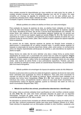 CONSÓRCIO ENER-REDE COUTO MAGALHÃES
REDE COUTO MAGALHÃES ENERGIA S.A.
ENERCOUTO S.A.
V. III-322
Uma unidade amostral foi disponibilizada por duas manhãs em cada ponto fixo de coleta. A
unidade amostral consiste de nove armadilhas dispostas num raio de 10 metros. Em cada
armadilha um chumaço de algodão foi embebido com 5 mL do odor artificial puro. As
substâncias utilizadas foram: Skatol, Salicilato de metila, ß-ionone, Vanillina, Acetato de benzila,
Eucalyptol, Eugenol, Cinamato e Benzoato de benzila.
- Método qualitativo de coletas de abelhas em flores com rede entomológica
Para avaliação da riqueza de espécies da área, as abelhas foram coletadas em flores com
auxílio de rede entomológica. Esse método depende da disponibilidade de espécies vegetais
com flores, abundância de flores, tipo de flor e recurso floral disponibilizado aos visitantes. Ao
avistar flores, dois coletores com rede entomológica coletaram abelhas por um período que
variou de 5 a 15 minutos por espécie vegetal por parada (Fotos 13, 14 e 15). Nesta técnica a
experiência do coletor é importante, principalmente para localizar espécies de planta alvo, que
possuam fontes de recurso (néctar, pólen, óleo e odores) e sejam capazes de capturar espécies
raras ou pequenas.
No primeiro dia de coleta, algumas espécies de plantas em floração foram avistadas e
determinaram a necessidade de um esforço amostral maior. A escolha dessas espécies foi
baseada na observação de recursos disponíveis (néctar, pólen, entre outros), no conhecimento
prévio de relações especializadas planta-grupos de abelhas e, pela abundância da espécie de
planta na região.
Nessa técnica de coleta não há como delimitar uma área e dessa forma os pontos foram
classificados de acordo com a proximidade dos pontos fixos de coleta de Euglossini (Figura
4.2.6.1-1). A impossibilidade da delimitação de um ponto está relacionada ao hábito das abelhas
de visitarem flores, assim a melhor forma de amostragem é considerar dentro de uma região
ampla, cada espécie de planta florida e seus polinizadores específicos. Portanto, para este
grupo, escolheu-se delimitar as áreas usando as características fisionômicas, de proximidade e
pela micro-bacia hidrográfica.
- Método qualitativo de amostragem da riqueza de espécies sociais da tribo Meliponini
Durante os percursos entre os pontos de coleta de Euglossini, espécies de árvore de maior porte
foram vistoriadas para localização de ninhos de Meliponini. Para cada ninho encontrado foi
marcado um ponto de GPS. Na medida do possível, alguns indivíduos foram coletados e as
entradas dos ninhos foram fotografadas (Fotos 19 e 20). Nem sempre foi possível coletar
indivíduos dos ninhos, principalmente devido à altura em que esses foram encontrados e o
comportamento críptico de algumas espécies, quando os indivíduos não saiam do ninho ao
serem incomodados (Nogueira Neto 1997).
 Método de sacrifício dos animais, procedimentos laboratoriais e identificação
Em campo, todos os animais coletados foram sacrificados em vidro mortífero contendo acetato
de etila (Foto 16). Em cada vidro foram colocadas etiquetas de papel com as seguintes
informações: município de coleta, nome do ponto de coleta de Euglossini mais próximo,
coordenada geográfica em UTM, data e coletor.
No laboratório os animais foram montados em alfinete entomológico e secos em estufa a 42 °C
por dois dias, conforme procedimento padrão para esse grupo biológico (Silveira et al. 2002).
Cada indivíduo foi etiquetado com as informações contidas no vidro mortífero, recebendo uma
 