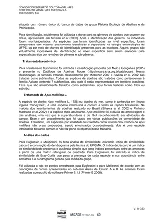 CONSÓRCIO ENER-REDE COUTO MAGALHÃES
REDE COUTO MAGALHÃES ENERGIA S.A.
ENERCOUTO S.A.
V. III-323
etiqueta com número único do banco de dados do grupo Plebeia Ecologia de Abelhas e da
Polinização.
Para identificação, inicialmente foi utilizada a chave para os gêneros de abelhas que ocorrem no
Brasil, apresentada em Silveira et al (2002). Após a identificação dos gêneros, os indivíduos
foram morfoespeciados. As espécies que foram identificadas ao nível específico, foram
comparadas com material previamente identificado e depositado na coleção entomológica da
UFPE, ou por meio de chaves de identificação presentes para as espécies. Alguns grupos são
virtualmente impossíveis de identificação ao nível especifico sem serem enviados para
especialistas e/ou por revisões de gêneros e sub-gêneros.
Tratamento taxonômico
Para o tratamento taxonômico foi utilizada a classificação proposta por Melo e Gonçalves (2005)
e presente no Catálogo de Abelhas Moure (http://moure.cria.org.br/catalogue). Nessa
classificação, as famílias tratadas classicamente por Michener 2007 e Silveira et al. 2002 são
tratadas como subfamílias. Todas as espécies de abelhas são tratadas como pertencentes à
família Apidae contendo 7 subfamílias, das quais 5 estão representadas em território brasileiro.
Taxa que são anteriormente tratados como subfamílias, aqui foram tratadas como tribo ou
subtribo.
Tratamento de Apis mellifera L.
A espécie de abelha Apis mellifera L. 1758, ou abelha do mel, como é conhecida em língua
inglesa “honey bee”, é uma espécie introduzida e comum a todas as regiões brasileiras. Na
maioria dos levantamentos de abelhas realizado no Brasil (Silveira et al. 2002 e Pinheiro
Machado et al. 2002) é a espécie mais abundante. Apis mellifera foi excluída da amostragem e
das análises, uma vez que é superabundante e de fácil reconhecimento em atividades de
campo. Esse é um procedimento que foi usado em várias publicações de comunidade de
abelhas. Entretanto, um espécime por localidade foi coletado como testemunho. Ninhos de Apis
mellifera não foram procurados, sendo encontrados ocasionalmente. Apis é uma espécie
introduzida bastante comum e não fez parte do objetivo desse trabalho.
Análise dos dados
Para Euglossini e Meliponini, foi feita análise de similaridade utilizando índice de similaridade
Jaccard e construção do dendrograma pela técnica do UPGMA. O índice de Jaccard é um índice
de similaridade de presença e ausência simples que gera índices percentuais entre as amostras
a partir de uma matriz retangular ou quadrada. Para Euglossini, foi utilizado o índice de
similaridade de Bray-Curtis que pesa a presença de cada espécie e sua abundância entre
amostras e o dendrograma gerado pela média do grupo.
Foi utilizada a lista de pontos amostrados para Euglossini e para Meliponini de acordo com as
descrições de pontos apresentadas no sub-item Áreas de Estudo A e B. As análises foram
realizadas com auxilio do software Primer 6.1.6 (Primer-E 2006).
 
