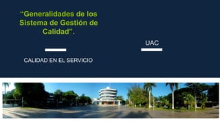 CALIDAD EN EL SERVICIO
UAC
“Generalidades de los
Sistema de Gestión de
Calidad”.
 