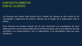 Las Personas que tienen trato directo con el cliente son quienes se dan cuenta de las
necesidades y sugerencias de cliente y además son la imagen de la organización ante el
cliente.
Estas Personas de contacto directo son las que interactúan con proveedores de otros
departamentos y como responsables de los servicios de apoyo, por lo que debemos dar alta
prioridad a sus requerimientos y dar un seguimiento a sus necesidades hasta que sean
satisfechas.
CONTACTO DIRECTO
CON EL CLIENTE.
 