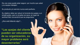 De una cosa puede estar seguro: por mucho que usted
y su equipo trabajen:
Su producto y/o servicio nunca será perfecto.
Su objetivo debe ser reducir el torrente de quejas a un
simple goteo, pero si el goteo se seca, en lugar de
sentirse feliz convendría que se preguntara:
¿Nos está fallando algo?...
“Las quejas del cliente
pueden ser educadoras
de su organización, su
mayor problema será
desenterrarlas”
 