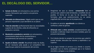 1. Salude al cliente con entusiasmo y una sonrisa
sincera. Demuestre que usted es una persona
superada.
2. Atiéndalo sin distracciones. Hágalo sentir que es una
persona importante y que atenderlo es un placer.
3. Trate de entender perfectamente bien las necesidades
y gustos de los clientes, antes de ofrecerles un
producto o servicio.
4. Muéstrele su producto o servicio con entusiasmo y
conocimiento pleno de las características y
procedimiento del servicio en cuestión.
5. Ayude al cliente a decidir. Resuélvale todas las dudas.
De ser necesario pida ayuda a un compañero más
experto que usted en la prestación del servicio.
EL DECÁLOGO DEL SERVIDOR…
6. Asegúrese de que su cliente comprende bien el
servicio que usted le está brindando y enséñele de ser
posible, la forma en la que ha de requisitar los
formatos, para que posteriormente no se sienta
engañado del servicio que se le proporcionó.
7. Si realiza un servicio, agradézcale a su cliente su
confianza y dele las gracias.
8. Ofrézcale otro u otros servicios complementarios que
le ayuden a disfrutar mejor el servicio recibido; pero no
presione demasiado.
9. Si el cliente decide no aceptar los servicios que usted le
puede brindar, descubra las razones y repórtelas a su
superior.
10. Si no logra brindar el servicio a su cliente o usuario,
despídalo con la misma amabilidad que si lo hubiera
atendido y póngase a sus órdenes.
 