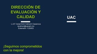 DIRECCIÓN DE
EVALUACIÓN Y
CALIDAD UAC
L.A.F. Israel Amir Cahuich Casanova
iacahuic@uacam.mx
Extensión 1120403
¡Seguimos comprometidos
con la mejora!
 