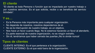 “El cliente es toda Persona o función que es impactada por nuestro trabajo o
por nuestros servicios. Es el que solicita, recibe o se beneficia del servicio
brindado”.
• Es la Persona más importante para cualquier organización.
• No depende de nosotros, nosotros dependemos de el.
• No es la interrupción de nuestro trabajo, es un objetivo.
• Nos hace un favor cuando llega. No le estamos haciendo un favor al atenderlo.
• Es parte esencial de nuestra organización, no es ningún extraño.
• Sin él, tendríamos que haber cerrado las puertas ¡No lo olvide nunca!
El cliente
Y es…
CLIENTE INTERNO: Es el que pertenece a la organización.
CLIENTE EXTERNO: Es el que está fuera de la organización.
Tipos de clientes
 