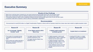 • Bank Corp’s profit has been increasing at a very good compound annual growth rate of 15% over the past 5 years
• Bank Corp’s shareholders expect an ambitious compound annual profit growth rate of 16% over the next 5 years
• The banking industry is mature, with an expected compound annual revenue growth rate of only 3% over the next 5 years
• A business model shift is required in order to meet our shareholders’ expectations
Executive Summary
12
We recommend to invest $100 million in a Digital Transformation Program in order to shift our business model from a linear value chain model to a digital ecosystem model
Recommendation
An increasingly “digitally
friendly” world
A low digital maturity within
Bank Corp
A digital model would drive
profitable growth
A great return on investment
Reason #1 Reason #2 Reason #3 Reason #4
• The number of connected devices
worldwide will exceed 50 billion in
2020
• Use of online and mobile channels is
becoming increasingly important in
the banking industry
• The digital maturity of Bank Corp
customer experience is low
• The digital maturity of Bank Corp
operations is low
• A digital ecosystem model would
generate $150+ million in additional
revenue over the next 5 years
• A digital ecosystem model would
generate circa $50+ million in cost
savings over the next 5 years
• These additional revenue and cost
savings would be driven by 5 key
projects
• Investing $100 million in a digital
ecosystem model would generate
100%+ return on investment
Situation & Key Challenge
Real-life example
 