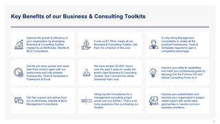 Key Benefits of our Business & Consulting Toolkits
39
Improve the growth & efficiency of
your organization by leveraging
Business & Consulting Toolkits
created by ex-McKinsey, Deloitte &
BCG Consultants.
It cost us $1.7M to create all our
Business & Consulting Toolkits. Get
them for a fraction of this cost.
It’s like hiring Management
Consultants to create all the
practical Frameworks, Tools &
Templates required to gain a
competitive advantage.
Get the job done quicker and never
start from scratch again with our
ready-made and fully editable
Frameworks, Tools & Templates in
Powerpoint & Excel.
We have worked 20,000+ hours
over the past 5 years to create the
world’s best Business & Consulting
Toolkits. Don’t reinvent the wheel.
Download them now.
Improve your skills & capabilities
and meet your professional goals by
learning how the Fortune 100 and
Global Consulting Firms do it.
Get free support and advice from
our ex-McKinsey, Deloitte & BCG
Management Consultants.
Hiring top-tier Consultants for a
management consulting project
would cost you $300k+. That’s a lot
more expensive than purchasing our
Toolkits.
Impress your stakeholders and
become your organization’s subject
matter expert with world-class
approaches to resolve common
business problems.
 