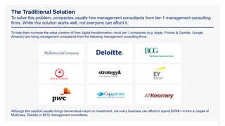 The Traditional Solution
To solve this problem, companies usually hire management consultants from tier-1 management consulting
firms. While this solution works well, not everyone can afford it.
5
To help them increase the value creation of their digital transformation, most tier-1 companies (e.g. Apple, Procter & Gamble, Google,
Amazon) are hiring management consultants from the following management consulting firms:
Although this solution usually brings tremendous return on investment, not every business can afford to spend $300k+ to hire a couple of
McKinsey, Deloitte or BCG management consultants.
 
