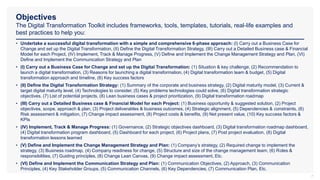 Objectives
The Digital Transformation Toolkit includes frameworks, tools, templates, tutorials, real-life examples and
best practices to help you:
7
• Undertake a successful digital transformation with a simple and comprehensive 6-phase approach: (I) Carry out a Business Case for
Change and set up the Digital Transformation, (II) Define the Digital Transformation Strategy, (III) Carry out a Detailed Business case & Financial
Model for each Project, (IV) Implement, Track & Manage Progress, (V) Define and Implement the Change Management Strategy and Plan, (VI)
Define and Implement the Communication Strategy and Plan
• (I) Carry out a Business Case for Change and set up the Digital Transformation: (1) Situation & key challenge, (2) Recommendation to
launch a digital transformation, (3) Reasons for launching a digital transformation, (4) Digital transformation team & budget, (5) Digital
transformation approach and timeline, (6) Key success factors
• (II) Define the Digital Transformation Strategy: (1) Summary of the corporate and business strategy, (2) Digital maturity model, (3) Current &
target digital maturity level, (4) Technologies to consider, (5) Key problems technologies could solve, (6) Digital transformation strategic
objectives, (7) List of potential projects, (8) Lean business cases & project prioritization, (9) Digital transformation roadmap
• (III) Carry out a Detailed Business case & Financial Model for each Project: (1) Business opportunity & suggested solution, (2) Project
objectives, scope, approach & plan, (3) Project deliverables & business outcomes, (4) Strategic alignment, (5) Dependencies & constraints, (6)
Risk assessment & mitigation, (7) Change impact assessment, (8) Project costs & benefits, (9) Net present value, (10) Key success factors &
KPIs
• (IV) Implement, Track & Manage Progress: (1) Governance, (2) Strategic objectives dashboard, (3) Digital transformation roadmap dashboard,
(4) Digital transformation program dashboard, (5) Dashboard for each project, (6) Project plans, (7) Post project evaluation, (8) Digital
transformation lessons learned
• (V) Define and Implement the Change Management Strategy and Plan: (1) Company’s strategy, (2) Required change to implement the
strategy, (3) Business roadmap, (4) Company readiness for change, (5) Structure and size of the change management team, (6) Roles &
responsibilities, (7) Guiding principles, (8) Change Lean Canvas, (9) Change impact assessment, Etc.
• (VI) Define and Implement the Communication Strategy and Plan: (1) Communication Objectives, (2) Approach, (3) Communication
Principles, (4) Key Stakeholder Groups, (5) Communication Channels, (6) Key Dependencies, (7) Communication Plan, Etc.
 