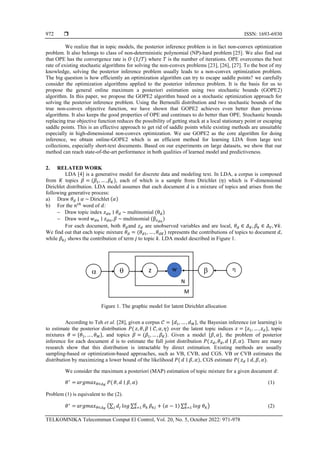  ISSN: 1693-6930
TELKOMNIKA Telecommun Comput El Control, Vol. 20, No. 5, October 2022: 971-978
972
We realize that in topic models, the posterior inference problem is in fact non-convex optimization
problem. It also belongs to class of non-deterministic polynomial (NP)-hard problem [25]. We also find out
that OPE has the convergence rate is 𝑂 (1/𝑇) where 𝑇 is the number of iterations. OPE overcomes the best
rate of existing stochastic algorithms for solving the non-convex problems [23], [26], [27]. To the best of my
knowledge, solving the posterior inference problem usually leads to a non-convex optimization problem.
The big question is how efficiently an optimization algorithm can try to escape saddle points? we carefully
consider the optimization algorithms applied to the posterior inference problem. It is the basis for us to
propose the general online maximum a posteriori estimation using two stochastic bounds (GOPE2)
algorithm. In this paper, we propose the GOPE2 algorithm based on a stochastic optimization approach for
solving the posterior inference problem. Using the Bernoulli distribution and two stochastic bounds of the
true non-convex objective function, we have shown that GOPE2 achieves even better than previous
algorithms. It also keeps the good properties of OPE and continues to do better than OPE. Stochastic bounds
replacing true objective function reduces the possibility of getting stuck at a local stationary point or escaping
saddle points. This is an effective approach to get rid of saddle points while existing methods are unsuitable
especially in high-dimensional non-convex optimization. We use GOPE2 as the core algorithm for doing
inference, we obtain online-GOPE2 which is an efficient method for learning LDA from large text
collections, especially short-text documents. Based on our experiments on large datasets, we show that our
method can reach state-of-the-art performance in both qualities of learned model and predictiveness.
2. RELATED WORK
LDA [4] is a generative model for discrete data and modeling text. In LDA, a corpus is composed
from 𝐾 topics 𝛽 = (𝛽1, … , 𝛽𝐾), each of which is a sample from Dirichlet (𝜂) which is 𝑉-dimensional
Dirichlet distribution. LDA model assumes that each document d is a mixture of topics and arises from the
following generative process:
a) Draw 𝜃𝑑 ∣ 𝛼 ~ Dirichlet (𝛼)
b) For the 𝑛𝑡ℎ
word of 𝑑:
− Draw topic index 𝑧𝑑𝑛 ∣ 𝜃𝑑 ~ multinomial (θ𝑑)
− Draw word 𝑤𝑑𝑛 ∣ 𝑧𝑑𝑛, 𝛽 ~ multinomial (β𝑧𝑑𝑛
)
For each document, both 𝜃𝑑and 𝑧𝑑 are unobserved variables and are local, 𝜃𝑑 ∈ 𝛥𝐾, 𝛽𝑘 ∈ 𝛥𝑉, ∀𝑘.
We find out that each topic mixture 𝜃𝑑 = (𝜃𝑑1, … , 𝜃𝑑𝐾) represents the contributions of topics to document 𝑑,
while 𝛽𝑘𝑗 shows the contribution of term 𝑗 to topic 𝑘. LDA model described in Figure 1.
Figure 1. The graphic model for latent Dirichlet allocation
According to Teh et al. [28], given a corpus 𝒞 = {𝑑1, … , 𝑑𝑀}, the Bayesian inference (or learning) is
to estimate the posterior distribution 𝑃( 𝑧, 𝜃, 𝛽 ∣ 𝒞, 𝛼, 𝜂) over the latent topic indices 𝑧 = {𝑧1, … , 𝑧𝑑}, topic
mixtures 𝜃 = {𝜃1, … , 𝜃𝑀}, and topics 𝛽 = (𝛽1, … , 𝛽𝐾). Given a model {𝛽, 𝛼}, the problem of posterior
inference for each document 𝑑 is to estimate the full joint distribution 𝑃( 𝑧𝑑, 𝜃𝑑, 𝑑 ∣ 𝛽, 𝛼). There are many
research show that this distribution is intractable by direct estimation. Existing methods are usually
sampling-based or optimization-based approaches, such as VB, CVB, and CGS. VB or CVB estimates the
distribution by maximizing a lower bound of the likelihood 𝑃( 𝑑 ∣ 𝛽, 𝛼), CGS estimate 𝑃( 𝑧𝑑 ∣ 𝑑, 𝛽, 𝛼).
We consider the maximum a posteriori (MAP) estimation of topic mixture for a given document 𝑑:
𝜃∗
= 𝑎𝑟𝑔𝑚𝑎𝑥𝜃∈𝛥𝐾
𝑃( 𝜃, 𝑑 ∣ 𝛽, 𝛼) (1)
Problem (1) is equivalent to the (2).
𝜃∗
= 𝑎𝑟𝑔𝑚𝑎𝑥𝜃∈𝛥𝐾
(∑ 𝑑𝑗
𝑗 𝑙𝑜𝑔 ∑ 𝜃𝑘
𝐾
𝑘=1 𝛽𝑘𝑗 + (𝛼 − 1) ∑ 𝑙𝑜𝑔 𝜃𝑘
𝐾
𝑘=1 ) (2)
 