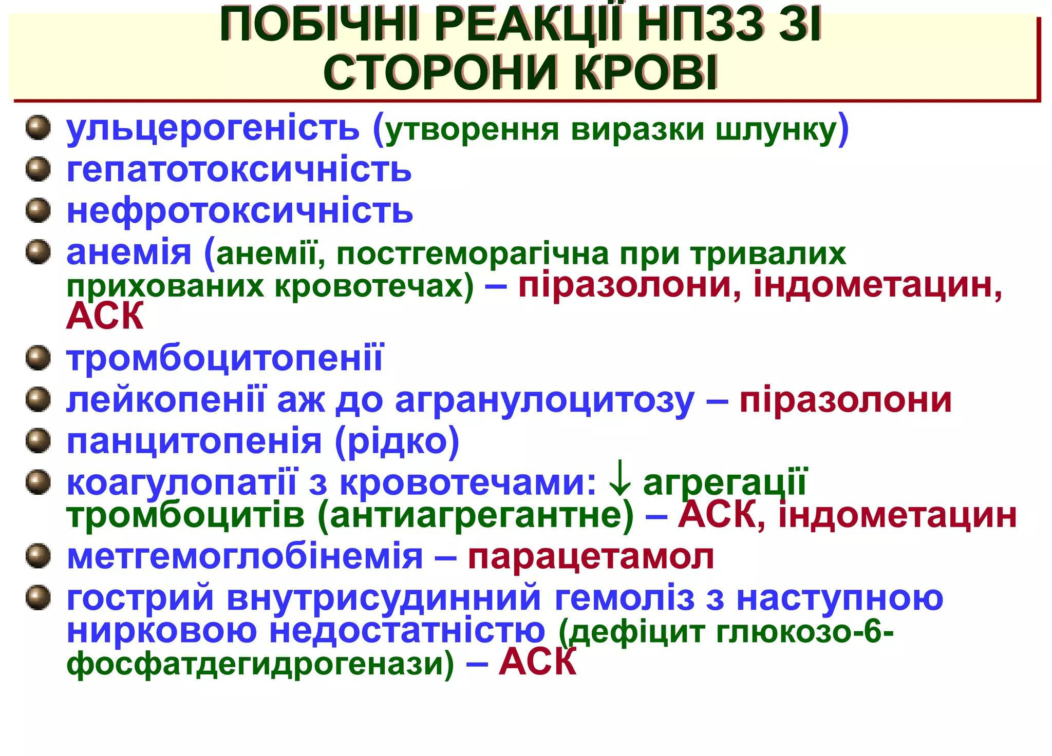 ПОБІЧНІ РЕАКЦІЇ НПЗЗ ЗІ
СТОРОНИ КРОВІ
ульцерогеність (утворення виразки шлунку)
гепатотоксичність
нефротоксичність
анемія (анемії, постгеморагічна при тривалих
прихованих кровотечах) – піразолони, індометацин,
АСК
тромбоцитопенії
лейкопенії аж до агранулоцитозу – піразолони
панцитопенія (рідко)
коагулопатії з кровотечами:  агрегації
тромбоцитів (антиагрегантне) – АСК, індометацин
метгемоглобінемія – парацетамол
гострий внутрисудинний гемоліз з наступною
нирковою недостатністю (дефіцит глюкозо-6-
фосфатдегидрогенази) – АСК
 