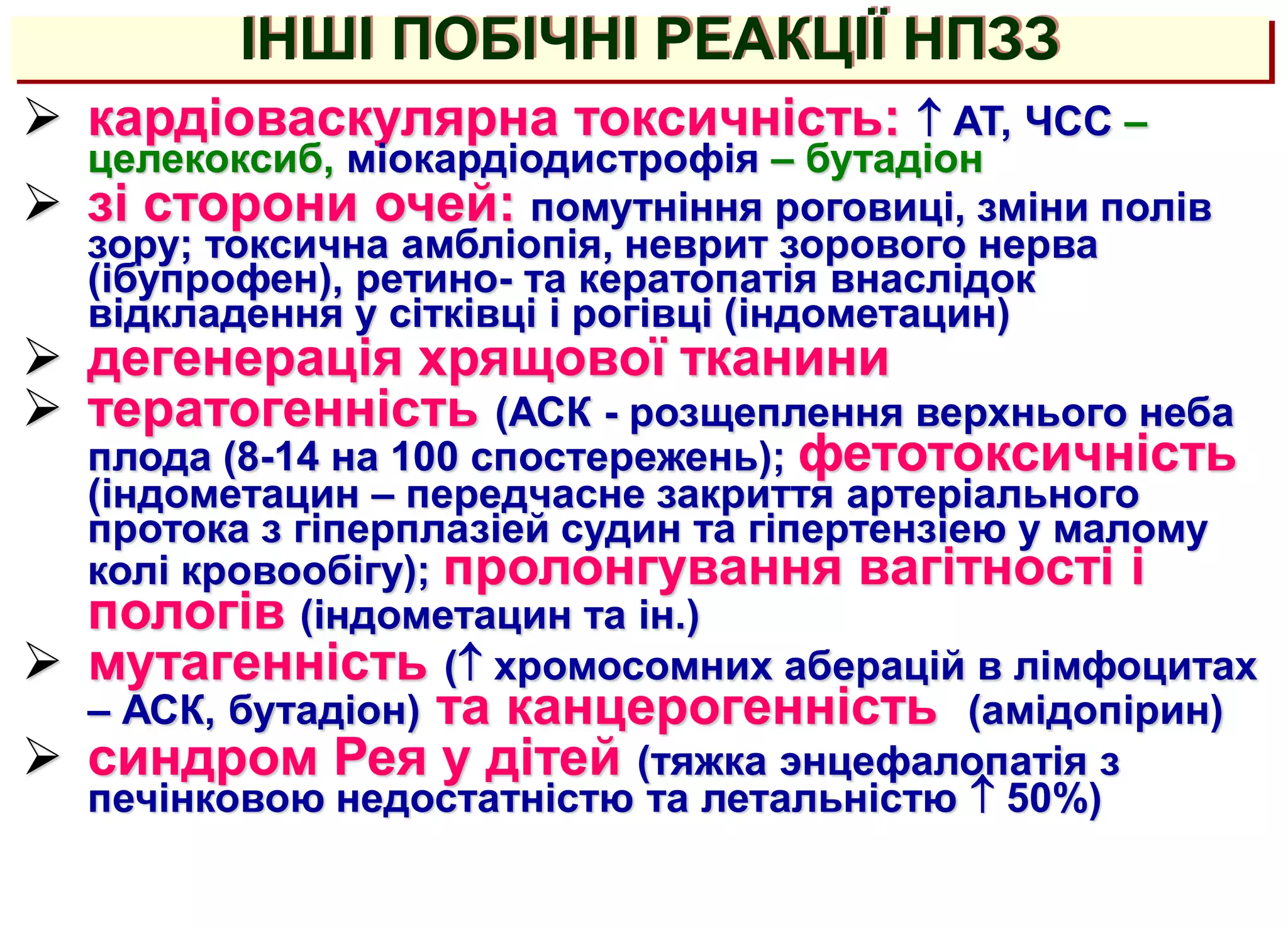  кардіоваскулярна токсичність:  АТ, ЧСС –
целекоксиб, міокардіодистрофія – бутадіон
 зі сторони очей: помутніння роговиці, зміни полів
зору; токсична амбліопія, неврит зорового нерва
(ібупрофен), ретино- та кератопатія внаслідок
відкладення у сітківці і рогівці (індометацин)
 дегенерація хрящової тканини
 тератогенність (АСК - розщеплення верхнього неба
плода (8-14 на 100 спостережень); фетотоксичність
(індометацин – передчасне закриття артеріального
протока з гіперплазіей судин та гіпертензіею у малому
колі кровообігу); пролонгування вагітності і
пологів (індометацин та ін.)
 мутагенність ( хромосомних аберацій в лімфоцитах
– АСК, бутадіон) та канцерогенність (амідопірин)
 синдром Рея у дітей (тяжка энцефалопатія з
печінковою недостатністю та летальністю  50%)
ІНШІ ПОБІЧНІ РЕАКЦІЇ НПЗЗ
 